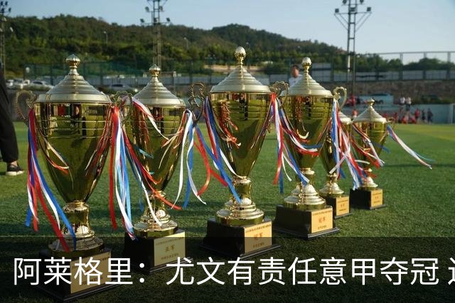阿莱格里：尤文有责任意甲夺冠 还要争欧冠冠军
